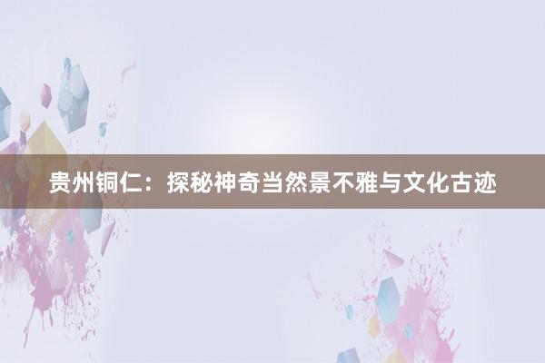 贵州铜仁：探秘神奇当然景不雅与文化古迹